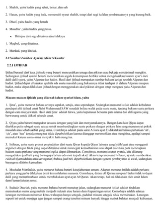 1. Shahih, yaitu hadits yang sehat, benar, dan sah
2. Hasan, yaitu hadits yang baik, memenuhi syarat shahih, tetapi dari segi hafalan pembawaannya yang kurang baik.
3. Dhaif, yaitu hadits yang lemah
4. Maudhu‟, yaitu hadits yang palsu.
Ditinjau dari segi diterima atau tidaknya
1. Maqbul, yang diterima.
2. Mardud, yang ditolak.
2.2 Sumber-Sumber Ajaran Islam Sekunder
2.2.1 IJTIHAD
Ijtihad berasal dari kata ijtihada yang berarti mencurahkan tenaga dan pikiran atau bekerja semaksimal mungkin.
Sedangkan ijtihad sendiri berarti mencurahkan segala kemampuan berfikir untuk mengeluarkan hukum syar‟i dari
dalil-dalil syara, yaitu Alquran dan hadist. Hasil dari ijtihad merupakan sumber hukum ketiga setelah Alquran dan
hadist. Ijtihad dapat dilakukan apabila ada suatu masalah yang hukumnya tidak terdapat di dalam Alquran maupun
hadist, maka dapat dilakukan ijtihad dengan menggunakan akal pikiran dengan tetap mengacu pada Alquran dan
hadist.
Macam-macam ijtidah yang dikenal dalam syariat islam, yaitu
1. Ijma‟, yaitu menurut bahasa artinya sepakat, setuju, atau sependapat. Sedangkan menurut istilah adalah kebulatan
pendapat ahli ijtihad umat Nabi Muhammad SAW sesudah beliau wafat pada suatu masa, tentang hukum suatu perkara
dengan cara musyawarah. Hasil dari Ijma‟ adalah fatwa, yaitu keputusan bersama para ulama dan ahli agama yang
berwenang untuk diikuti seluruh umat.
2. Qiyas,yaitu berarti mengukur sesuatu dengan yang lain dan menyamakannya. Dengan kata lain Qiyas dapat
diartikan pula sebagai suatu upaya untuk membandingkan suatu perkara dengan perkara lain yang mempunyai pokok
masalah atau sebab akibat yang sama. Contohnya adalah pada surat Al isra ayat 23 dikatakan bahwa perkataan „ah‟,
„cis‟, atau „hus‟ kepada orang tua tidak diperbolehkan karena dianggap meremehkan atau menghina, apalagi sampai
memukul karena sama-sama menyakiti hati orang tua.
3. Istihsan, yaitu suatu proses perpindahan dari suatu Qiyas kepada Qiyas lainnya yang lebih kuat atau mengganti
argumen dengan fakta yang dapat diterima untuk mencegah kemudharatan atau dapat diartikan pula menetapkan
hukum suatu perkara yang menurut logika dapat dibenarkan. Contohnya, menurut aturan syarak, kita dilarang
mengadakan jual beli yang barangnya belum ada saat terjadi akad. Akan tetapi menurut Istihsan, syarak memberikan
rukhsah (kemudahan atau keringanan) bahwa jual beli diperbolehkan dengan system pembayaran di awal, sedangkan
barangnya dikirim kemudian.
4. Mushalat Murshalah, yaitu menurut bahasa berarti kesejahteraan umum. Adapun menurut istilah adalah perkara-
perkara yang perlu dilakukan demi kemaslahatan manusia. Contohnya, dalam Al Quran maupun Hadist tidak terdapat
dalil yang memerintahkan untuk membukukan ayat-ayat Al Quran. Akan tetapi, hal ini dilakukan oleh umat Islam
demi kemaslahatan umat.
5. Sududz Dzariah, yaitu menurut bahasa berarti menutup jalan, sedangkan menurut istilah adalah tindakan
memutuskan suatu yang mubah menjadi makruh atau haram demi kepentingan umat. Contohnya adalah adanya
larangan meminum minuman keras walaupun hanya seteguk, padahal minum seteguk tidak memabukan. Larangan
seperti ini untuk menjaga agar jangan sampai orang tersebut minum banyak hingga mabuk bahkan menjadi kebiasaan.
 