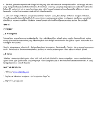 6. Istishab, yaitu melanjutkan berlakunya hukum yang telah ada dan telah ditetapkan di masa lalu hingga ada dalil
yang mengubah kedudukan hukum tersebut. Contohnya, seseorang yang ragu-ragu apakah ia sudah berwudhu atau
belum. Di saat seperti ini, ia harus berpegang atau yakin kepada keadaan sebelum berwudhu sehingga ia harus
berwudhu kembali karena shalat tidak sah bila tidak berwudhu.
7. Urf, yaitu berupa perbuatan yang dilakukan terus-menerus (adat), baik berupa perkataan maupun perbuatan.
Contohnya adalah dalam hal jual beli. Si pembeli menyerahkan uang sebagai pembayaran atas barang yang telah
diambilnya tanpa mengadakan ijab kabul karena harga telah dimaklumi bersama antara penjual dan pembeli.
BAB III
PENUTUP
3.1 Kesimpulan
Mempelajari agama Islam merupakan fardhu ‟ain , yakni kewajiban pribadi setiap muslim dan muslimah, sedang
mengkaji ajaran Islam terutama yang dikembangkan oleh akal pikiran manusia, diwajibkan kepada masyarakat atau
kelompok masyarakat.
Sumber ajaran agama islam terdiri dari sumber ajaran islam primer dan sekunder. Sumber ajaran agama islam primer
terdiri dari al-qur‟an dan as-sunnah (hadist), sedangkan sumber ajaran agama islam sekunder adalah ijtihad.
3.2 Saran
Sebelum kita mempelajari agama islam lebih jauh, terlebih dahulu kita harus mempelajari sumber-sumber ajaran
agama islam agar agama islam yang kita pelajri sesuia dengan al-qur‟an dan tuntunan nabi Muhammad SAW yang
terdapat dalam as-sunnah (hadist).
DAFTAR PUSTAKA
1. ”Ijtihad,” www.wikipedia.com
2. httpwww.hikmatun.wordpress.compengertian al-qur‟an
3. httpwww.google.com
 