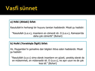 b) Hulki (Yaratılışla İlgili) Sıfat:
Hz. Peygamber’in şemailine dair bilgileri ihtiva eden hadislerdir. Misali
şu hadistir:
“Rasulullah (s.a.v.) sima olarak insanların en güzeli, yaratılış olarak da
en mükemmeli, en mütenasibi idi. O (s.a.v.), ne aşırı uzun ne de çok
kısa idi.” (Buhari)
a) Hılki (Ahlaki) Sıfat:
Rasulullah’ın herhangi bir huyunu tanıtan hadislerdir. Misali şu hadistir:
“Rasulullah (s.a.v.), insanların en cömerdi idi. O (s.a.v.), Ramazan’da
daha çok cömertti” (Buhari)
 
