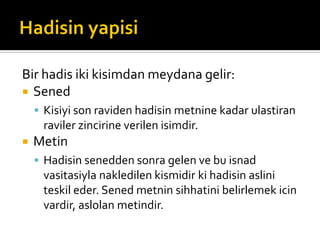Bir hadis iki kisimdan meydana gelir:
 Sened
 Kisiyi son raviden hadisin metnine kadar ulastiran
raviler zincirine verilen isimdir.
 Metin
 Hadisin senedden sonra gelen ve bu isnad
vasitasiyla nakledilen kismidir ki hadisin aslini
teskil eder. Sened metnin sihhatini belirlemek icin
vardir, aslolan metindir.
 