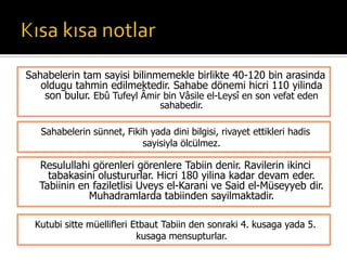 Sahabelerin sünnet, Fikih yada dini bilgisi, rivayet ettikleri hadis
sayisiyla ölcülmez.
Sahabelerin tam sayisi bilinmemekle birlikte 40-120 bin arasinda
oldugu tahmin edilmektedir. Sahabe dönemi hicri 110 yilinda
son bulur. Ebû Tufeyl Âmir bin Vâsile el-Leysî en son vefat eden
sahabedir.
Resulullahi görenleri görenlere Tabiin denir. Ravilerin ikinci
tabakasini olustururlar. Hicri 180 yilina kadar devam eder.
Tabiinin en faziletlisi Uveys el-Karani ve Said el-Müseyyeb dir.
Muhadramlarda tabiinden sayilmaktadir.
Kutubi sitte müellifleri Etbaut Tabiin den sonraki 4. kusaga yada 5.
kusaga mensupturlar.
 