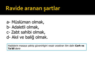 a- Müslüman olmak,
b- Adaletli olmak,
c- Zabt sahibi olmak,
d- Akıl ve baliğ olmak.
Hadislerin masaya yatirip güvenirligini vesair arastiran ilim dalin Cerh ve
Ta’dil denir
 