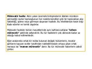 Mütevatir hadis: Aklın yalan üzerinde birleşmelerini âdeten mümkün
görmediği raviler topluluğunun her nesilde kendileri gibi bir topluluktan alıp
naklettiği, işitme veya görmeye dayanan hadistir. Bu nitelikleriyle kesin bilgi
ifade ederler ve tenkit dışıdırlar.
Mütevatir hadisler bütün rivayetlerinde aynı lazfılara sahipse "lafzen
mütevatir" şeklinde adlandırılır. Bu tür hadislerin yok denecek kadar az
olduğu kabul edilmektedir.
Eğer aralarında ortak bir nokta bulunan değişik hükümlerin, tevatür
şartlarını taşıyan raviler tarafından nakledilmesiyle ortaya çıkan ortak
manaya ise "manen mütevatir" denir. Bu tür mütevatir haberlerin adedi
çoktur.
 