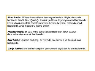 Ahad hadis: Mütevatirin şartlarını taşımayan hadistir. Böyle olunca da
hadislerin büyük bir çoğunluğu tevatür şartlarını taşımayan ahad hadislerdir.
Hadis kitaplarımızdaki hadislerin hemen hemen hepsi bu anlamda ahad
hadislerdir. Ahad hadisler 3 kisma ayrilir:
Meshur hadis: En az 3 veya daha fazla senedi olan fakat tevatur
derecesine ulasamamis hadislerdir.
Aziz hadis: Senedin herhangi bir yerinde ravi sayisi 2 ye dusmus olan
hadislerdir.
Garip hadis: Senedin herhangi bir yerinde ravi sayisi tek kalan hadislerdir.
 