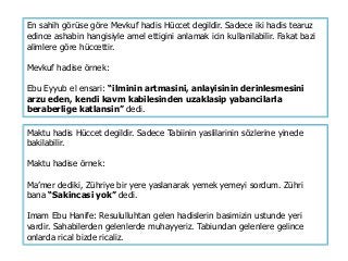 En sahih görüse göre Mevkuf hadis Hüccet degildir. Sadece iki hadis tearuz
edince ashabin hangisiyle amel ettigini anlamak icin kullanilabilir. Fakat bazi
alimlere göre hüccettir.
Mevkuf hadise örnek:
Ebu Eyyub el ensari: “ilminin artmasini, anlayisinin derinlesmesini
arzu eden, kendi kavm kabilesinden uzaklasip yabancilarla
beraberlige katlansin” dedi.
Maktu hadis Hüccet degildir. Sadece Tabiinin yaslilarinin sözlerine yinede
bakilabilir.
Maktu hadise örnek:
Ma’mer dediki, Zühriye bir yere yaslanarak yemek yemeyi sordum. Zühri
bana “Sakincasi yok” dedi.
Imam Ebu Hanife: Resululluhtan gelen hadislerin basimizin ustunde yeri
vardir. Sahabilerden gelenlerde muhayyeriz. Tabiundan gelenlere gelince
onlarda rical bizde ricaliz.
 