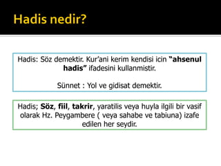 Hadis; Söz, fiil, takrir, yaratilis veya huyla ilgili bir vasif
olarak Hz. Peygambere ( veya sahabe ve tabiuna) izafe
edilen her seydir.
Hadis: Söz demektir. Kur’ani kerim kendisi icin “ahsenul
hadis” ifadesini kullanmistir.
Sünnet : Yol ve gidisat demektir.
 