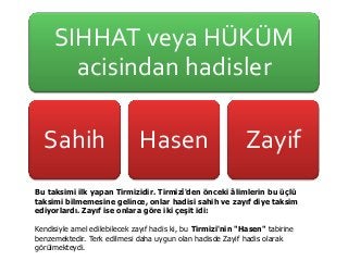 SIHHAT veya HÜKÜM
acisindan hadisler
Sahih Hasen Zayif
Bu taksimi ilk yapan Tirmizidir. Tirmizî'den önceki âlimlerin bu üçlü
taksimi bilmemesine gelince, onlar hadisi sahih ve zayıf diye taksim
ediyorlardı. Zayıf ise onlara göre iki çeşit idi:
Kendisiyle amel edilebilecek zayıf hadis ki, bu Tirmizi'nin "Hasen" tabirine
benzemektedir. Terk edilmesi daha uygun olan hadisde Zayif hadis olarak
görülmekteydi.
 