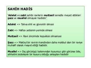 SAHİH HADİS
‘Adalet ve zabt sahibi ravilerin muttasil senedle rivayet ettikleri
şazz ve muallel olmayan hadistir.’
Adalet => Takva ehli ve güvenilir olmasi
Zabt => Hafiza yetisinin yerinde olmasi
Muttasil => Ravi zincirinde kopukluk olmamasi
Şazz => Makbul bir ravinin kendinden daha makbul olan bir raviye
muhalif olarak rivayet ettiği hadistir.
Muallel => Dış görünüşü bakımından kusursuz gibi görünse bile,
sıhhatini zedeleyen bir kusuru olduğu anlaşılan hadistir
 