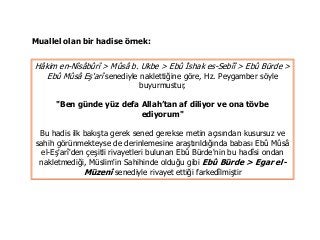 Hâkim en-Nîsâbûrî > Mûsâ b. Ukbe > Ebû İshak es-Sebîî > Ebû Bürde >
Ebû Mûsâ Eş'arî senediyle naklettiğine göre, Hz. Peygamber söyle
buyurmustur,
"Ben günde yüz defa Allah’tan af diliyor ve ona tövbe
ediyorum"
Bu hadis ilk bakışta gerek sened gerekse metin açısından kusursuz ve
sahih görünmekteyse de derinlemesine araştırıldığında babası Ebû Mûsâ
el-Eş'arî'den çeşitli rivayetleri bulunan Ebû Bürde'nin bu hadîsi ondan
nakletmediği, Müslim'in Sahihinde olduğu gibi Ebû Bürde > Egar el-
Müzenî senediyle rivayet ettiği farkedîlmiştir
Muallel olan bir hadise örnek:
 