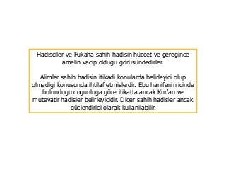 Hadisciler ve Fukaha sahih hadisin hüccet ve geregince
amelin vacip oldugu görüsündedirler.
Alimler sahih hadisin itikadi konularda belirleyici olup
olmadigi konusunda ihtilaf etmislerdir. Ebu hanifenin icinde
bulundugu cogunluga göre itikatta ancak Kur’an ve
mutevatir hadisler belirleyicidir. Diger sahih hadisler ancak
güclendirici olarak kullanilabilir.
 