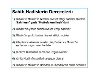 Sahih Hadislerin Dereceleri:
1) Buhari ve Müslim’in beraber rivayet ettigi hadisler. Bunlara
‘Sahiheyn’ yada ‘Muttefekun ileyh’ denir
2) Buhari’’nin yanliz basina rivayet ettigi hadisler
3) Müslim’in yanliz basina rivayet ettigi hadisler
4) Kitaplarina almamis olsalar bile, Buhari ve Muslim’in
sartlarina uygun olan hadisler
5) Yanlizca Buhari’nin sartlarina uygun olanlar
6) Yanliz Müslim’in sartlarina uygun olanlar
7) Buhari ve Muslim’in disindaki muhaddislerin sahih dedikleri
 