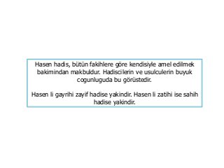 Hasen hadis, bütün fakihlere göre kendisiyle amel edilmek
bakimindan makbuldur. Hadiscilerin ve usulculerin buyuk
cogunluguda bu görüstedir.
Hasen li gayrihi zayif hadise yakindir. Hasen li zatihi ise sahih
hadise yakindir.
 