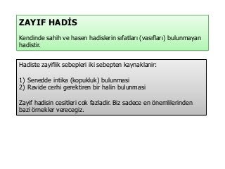 ZAYIF HADİS
Kendinde sahih ve hasen hadislerin sıfatları (vasıfları) bulunmayan
hadistir.
Hadiste zayiflik sebepleri iki sebepten kaynaklanir:
1) Senedde intika (kopukluk) bulunmasi
2) Ravide cerhi gerektiren bir halin bulunmasi
Zayif hadisin cesitleri cok fazladir. Biz sadece en önemlilerinden
bazi örnekler verecegiz.
 