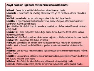 Zayif hadisle ilgi bazi terimlerin kisa aciklamasi
Mürsel : Senedinde sahâbî râvînin ismi zikredilmeyen hadis
Munkatı' : Senedinde bir râvî hiç zikredilmeyen ya da mübhem olarak zikredilen
hadis
Mu'dal : senedinden ardarda iki veya daha fazla râvî düşen hadis
Muallak : Senedin baş tarafından bir veya birkaç râvî ya da tamamının ismini
kaldırarak rivâyet edilen hadis
Şaz : Makbul bir râvînin kendinden daha makbul bir râvîve muhalif olarak rivâyet
ettiği hadis
Muzdarib : Farklı rivayetleri bulunduğu halde birini diğerine tercih etme imkânı
bulunmayan hadis
Musahhaf : Harflerin şekli aynı kalmasına rağmen noktalama hatası bulunan hadis
Muharref : Hareke ha' tası bulunan hadis
Maklub : Seneddeki bir râvînin isim ve nesebinin veya metindeki kelimelerin
takdim tehir edilmesi ya da biri birinin yerine konulması suretiyle rivâyet edilen
hadis
Müdrec : Sened veya metine hadisle ilgili olmayan bir ilavenin yapılmasıyla rivâyet
edilen hadis
Muallel : Dış görünüşü itibariyle kusursuz zannedilen, gerçekte sıhhatini zedeleyen
bir kusuru mevcut olan hadis
Münker : Zayıf râvînin sika râvîye muhalif olarak rivayet ettiği hadis
Metruk : Yalancılıkla itham edilmiş bir râvînin rivâyetinde yalnız kaldığı hadis
 