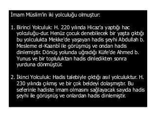 İmam Müslim'in iki yolculuğu olmuştur:
1. Birinci Yolculuk: H. 220 yılında Hicaz'a yaptığı hac
yolculuğu­dur. Henüz çocuk denebilecek bir yaşta çıktığı
bu yolculukta Mekke'de yaşayan hadis şeyhi Abdullah b.
Mesleme el-Kaanbî ile görüşmüş ve ondan hadis
dinlemiştir. Dönüş yolunda uğradığı Küfe'de Ahmed b.
Yunus ve bir topluluktan hadis dinledikten sonra
yurduna dönmüştür.
2. İkinci Yolculuk: Hadis talebiyle çıktığı asıl yolculuktur. H.
230 yılında çıkmış ve bir çok beldeyi dolaşmıştır. Bu
seferinle hadiste imam olmasını sağlayacak sayıda hadis
şeyhi ile görüşrıüş ve onlardan hadis dinlemiştir.
 