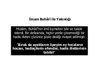 Müslim, Buhârî'nin ilmî kıymetini bilir ve takdir
ederdi. Bir defasında, hiçbir yerde çözemediği bir
hadis illetini çözünce şöyle dediği rivayet edilmişti:
"Bırak da ayaklarım öpeyim ey hocaların
hocası, hadisçilerin efendisi, hadis illetlerinin
tabibi!"
İmam Buhârî ile Yakınlığı
 