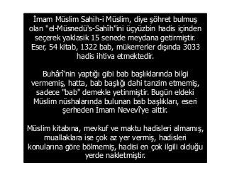 İmam Müslim Sahih-i Müslim, diye şöhret bulmuş
olan "el-Müsnedü's-Sahîh"ini üçyüzbin hadis içinden
seçerek yaklasik 15 senede meydana getirmiştir.
Eser, 54 kitab, 1322 bab, mükerrerler dışında 3033
hadis ihtiva etmektedir.
Buhârî'nin yaptığı gibi bab başlıklarında bilgi
vermemiş, hatta, bab başlığı dahi tanzim etmemiş,
sadece "bab" demekle yetinmiştir. Bugün eldeki
Müslim nüshalarında bulunan bab başlıkları, eseri
şerheden İmam Nevevî'ye aittir.
Müslim kitabına, mevkuf ve maktu hadisleri almamış,
muallaklara ise çok az yer vermiş, hadisleri
konularına göre bölmemiş, hadisi en çok ilgili olduğu
yerde nakletmiştir.
 