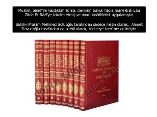 Müslim, Sahih'ini yazdıktan sonra, devrinin büyük hadis münekkidi Ebu
Zür'a Er-Râzî'ye takdim etmiş ve onun tashihlerini uygulamıştır.
Sahih-i Müslim Mehmed Sofuoğlu tarafından sadece metin olarak, Ahmet
Davudoğlu tarafından da şerhli olarak, türkçeye tercüme edilmiştir.
 
