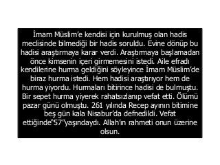 İmam Müslim’e kendisi için kurulmuş olan hadis
meclisinde bilmediği bir hadis soruldu. Evine dönüp bu
hadisi araştırmaya karar verdi. Araştırmaya başlamadan
önce kimsenin içeri girmemesini istedi. Aile efradı
kendilerine hurma geldiğini söyleyince İmam Müslim’de
biraz hurma istedi. Hem hadisi araştırıyor hem de
hurma yiyordu. Hurmaları bitirince hadisi de bulmuştu.
Bir sepet hurma yiyerek rahatsızlanıp vefat etti. Ölümü
pazar günü olmuştu. 261 yılında Recep ayının bitimine
beş gün kala Nisabur’da defnedildi. Vefat
ettiğinde“57”yaşındaydı. Allah’ın rahmeti onun üzerine
olsun.
 