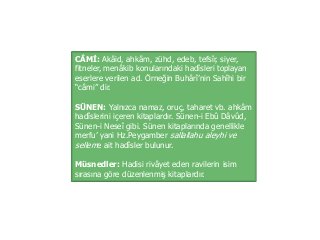 CÂMİ: Akâid, ahkâm, zühd, edeb, tefsîr, siyer,
fitneler, menâkib konularındaki hadîsleri toplayan
eserlere verilen ad. Örneğin Buhârî’nin Sahîhi bir
“câmi” dir.
SÜNEN: Yalnızca namaz, oruç, taharet vb. ahkâm
hadîslerini içeren kitaplardır. Sünen-i Ebû Dâvûd,
Sünen-i Neseî gibi. Sünen kitaplarında genellikle
merfu’ yani Hz.Peygamber sallallahu aleyhi ve
selleme ait hadîsler bulunur.
Müsnedler: Hadisi rivâyet eden ravilerin isim
sırasına göre düzenlenmiş kitaplardır.
 