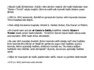 Büyük hadîs âlimlerinden. Kütüb-i sitte denilen meşhûr altı hadîs kitabından olan
"Sünen-i Tirmizî" adıyla meşhûr Câmi-üs-sahîh adlı kıymetli hadîs kitabını yazan
âlimdir.
209 (m. 824) senesinde, Buhârâ'nın güneyinde Ceyhun nehri kıyısında bulunan
Tirmiz kasabasında doğdu.
Ders aldığı hocalarının başında; Ahmed b. Hanbel, Buhari, Ebu Davud ve Müslim.
En önemli eseri asıl adı el-Camiu's-Sahih,müellifine nisbetle Sünen-i
Tirmizi olarak anılan hadis kitabidir. Tirmizî'nin Süneni hasen hadîs mevzuunda
ana kaynaktır. 3956 hadis ihtiva etmektedir.
Bu eser dört kısımdan ibarettir. Birinci kısımda sahîh olduğu kat'î olan hadîsler,
ikinci kısımda Ebû Dâvûd ve Nesâî'nin şartlarına uygun olan hadîsler, üçüncü
kısımda, illetini açıkladığı hadîsler, dördüncü kısımda ise, "Bu kitaba aldığım
hadîslerle ba'zı fakîhler amel etmişlerdir" diyerek, durumunu açıkladığı hadîsler
vardır.
Diğer bir hususiyeti de hadîs çeşitlerinden sahîh, hasen ve garibleri bildirmesidir
279 (m. 893) tarihinde vefat etmistir.
 