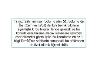 Tirmîzî Sahihinin son bölümü olan 51. bölümü de
İlel (Cerh ve Ta’dil) ile ilgili teknik bilgilere
ayırmıştır ki bu bilgiler ileride gelecek ve bu
konuda eser kaleme alacak kimselere çekirdek
eser hizmetini görmüştür. Bu konularda en özlü
bilgi Tirmîzî’nin sahihinin sonundaki bu bölümden
de özet olarak öğrenilebilir.
 
