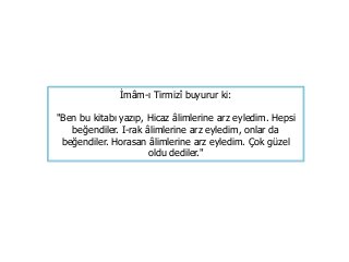İmâm-ı Tirmizî buyurur ki:
"Ben bu kitabı yazıp, Hicaz âlimlerine arz eyledim. Hepsi
beğendiler. I-rak âlimlerine arz eyledim, onlar da
beğendiler. Horasan âlimlerine arz eyledim. Çok güzel
oldu dediler."
 