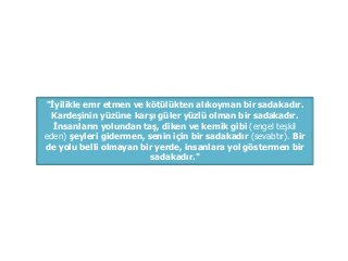 "İyilikle emr etmen ve kötülükten alıkoyman bir sadakadır.
Kardeşinin yüzüne karşı güler yüzlü olman bir sadakadır.
İnsanların yolundan taş, diken ve kemik gibi (engel teşkil
eden) şeyleri gidermen, senin için bir sadakadır (sevabtır). Bir
de yolu belli olmayan bir yerde, insanlara yol göstermen bir
sadakadır."
 