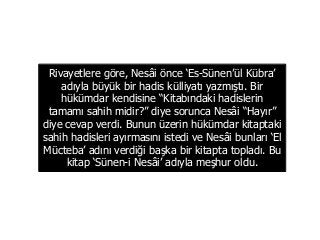 Rivayetlere göre, Nesâi önce ‘Es-Sünen’ül Kübra’
adıyla büyük bir hadis külliyatı yazmıştı. Bir
hükümdar kendisine “Kitabındaki hadislerin
tamamı sahih midir?” diye sorunca Nesâi “Hayır”
diye cevap verdi. Bunun üzerin hükümdar kitaptaki
sahih hadisleri ayırmasını istedi ve Nesâi bunları ‘El
Mücteba’ adını verdiği başka bir kitapta topladı. Bu
kitap ‘Sünen-i Nesâi’ adıyla meşhur oldu.
 