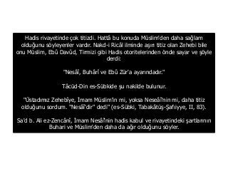 Hadis rivayetinde çok titizdi. Hattâ bu konuda Müslim'den daha sağlam
olduğunu söyleyenler vardır. Nakd-i Ricâl ilminde aşırı titiz olan Zehebi bile
onu Müslim, Ebû Davûd, Tirmizi gibi Hadis otoritelerinden önde sayar ve şöyle
derdi:
"Nesâî, Buhârî ve Ebû Zür'a ayarındadır."
Tâcüd-Din es-Sübkide şu nakilde bulunur.
"Üstadımız Zehebîye, İmam Müslim'in mi, yoksa Neseâî'nin mi, daha titiz
olduğunu sordum. "Nesâî'dir" dedi" (es-Sübki, Tabakâtüş-Şafıiyye, II, 83).
Sa'd b. Ali ez-Zencânî, İmam Nesâî'nin hadis kabul ve rivayetindeki şartlarının
Buhari ve Müslim'den daha da ağır olduğunu söyler.
 