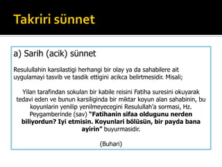 a) Sarih (acik) sünnet
Resulullahin karsilastigi herhangi bir olay ya da sahabilere ait
uygulamayi tasvib ve tasdik ettigini acikca belirtmesidir. Misali;
Yilan tarafindan sokulan bir kabile reisini Fatiha suresini okuyarak
tedavi eden ve bunun karsiliginda bir miktar koyun alan sahabinin, bu
koyunlarin yenilip yenilmeyecegini Resulullah’a sormasi, Hz.
Peygamberinde (sav) “Fatihanin sifaa oldugunu nerden
biliyordun? Iyi etmisin. Koyunlari bölüsün, bir payda bana
ayirin” buyurmasidir.
(Buhari)
 
