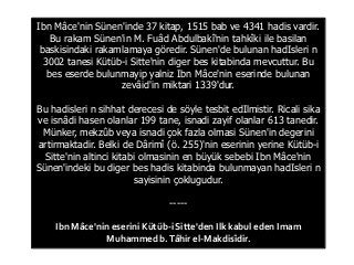 Ibn Mâce'nin Sünen'inde 37 kitap, 1515 bab ve 4341 hadis vardir.
Bu rakam Sünen'in M. Fuâd Abdulbakî'nin tahkîki ile basilan
baskisindaki rakamlamaya göredir. Sünen'de bulunan hadIsleri n
3002 tanesi Kütüb-i Sitte'nin diger bes kitabinda mevcuttur. Bu
bes eserde bulunmayip yalniz Ibn Mâce'nin eserinde bulunan
zevâid'in miktari 1339'dur.
Bu hadisleri n sihhat derecesi de söyle tesbit edIlmistir. Ricali sika
ve isnâdi hasen olanlar 199 tane, isnadi zayif olanlar 613 tanedir.
Münker, mekzûb veya isnadi çok fazla olmasi Sünen'in degerini
artirmaktadir. Belki de Dârimî (ö. 255)'nin eserinin yerine Kütüb-i
Sitte'nin altinci kitabi olmasinin en büyük sebebi Ibn Mâce'nin
Sünen'indeki bu diger bes hadis kitabinda bulunmayan hadIsleri n
sayisinin çoklugudur.
-----
Ibn Mâce'nin eserini Kütüb-i Sitte'den Ilk kabul eden Imam
Muhammed b.Tâhir el-Makdisîdir.
 
