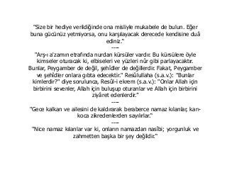 "Size bir hediye verildiğinde ona misliyle mukabele de bulun. Eğer
buna gücünüz yetmiyorsa, onu karşılayacak derecede kendisine duâ
ediniz.“
----
"Arş-ı a'zamın etrafında nurdan kürsüler vardır. Bu kürsülere öyle
kimseler oturacak ki, elbiseleri ve yüzleri nûr gibi parlayacaktır.
Bunlar, Peygamber de değil, şehîdler de değillerdir. Fakat, Peygamber
ve şehîdler onlara gıbta edecektir." Resûlullaha (s.a.v.): "Bunlar
kimlerdir?" diye sorulunca, Resûl-i ekrem (s.a.v.): "Onlar Allah için
birbirini sevenler, Allah için buluşup oturanlar ve Allah için birbirini
ziyâret edenlerdir.”
----
"Gece kalkan ve ailesini de kaldırarak beraberce namaz kılanlar, karı-
koca zikredenlerden sayılırlar.“
----
"Nice namaz kılanlar var ki, onların namazdan nasîbi; yorgunluk ve
zahmetten başka bir şey değildir.“
 