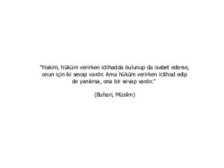 "Hakim, hüküm verirken ictihadda bulunup da isabet ederse,
onun için iki sevap vardır. Ama hüküm verirken ictihad edip
de yanılırsa, ona bir sevap vardır."
(Buhari, Müslim)
 