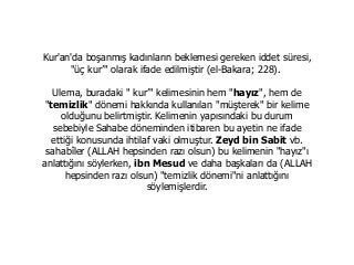 Kur'an'da boşanmış kadınların beklemesi gereken iddet süresi,
"üç kur’" olarak ifade edilmiştir (el-Bakara; 228).
Ulema, buradaki " kur’" kelimesinin hem "hayız", hem de
"temizlik" dönemi hakkında kullanılan "müşterek" bir kelime
olduğunu belirtmiştir. Kelimenin yapısındaki bu durum
sebebiyle Sahabe döneminden itibaren bu ayetin ne ifade
ettiği konusunda ihtilaf vaki olmuştur. Zeyd bin Sabit vb.
sahabîler (ALLAH hepsinden razı olsun) bu kelimenin "hayız"ı
anlattığını söylerken, ibn Mesud ve daha başkaları da (ALLAH
hepsinden razı olsun) "temizlik dönemi"ni anlattığını
söylemişlerdir.
 