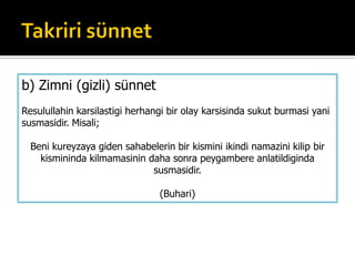 b) Zimni (gizli) sünnet
Resulullahin karsilastigi herhangi bir olay karsisinda sukut burmasi yani
susmasidir. Misali;
Beni kureyzaya giden sahabelerin bir kismini ikindi namazini kilip bir
kismininda kilmamasinin daha sonra peygambere anlatildiginda
susmasidir.
(Buhari)
 
