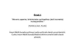 Örnek 1
"Alisveris yapanlar, birbirlerinden ayrilmadikca (akdi bozmakta)
muhayyerdirler.“
(Muttefekun aleyh, Muvatta)
Imam Malik burada ayrilmayi sozle ayrilmak olarak yorumlamistir.
Cunku imam Malik burada Medine ehlinin amelini delil olarak
almistir.
 