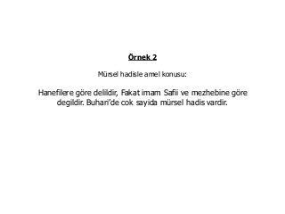 Örnek 2
Mürsel hadisle amel konusu:
Hanefilere göre delildir, Fakat imam Safii ve mezhebine göre
degildir. Buhari’de cok sayida mürsel hadis vardir.
 