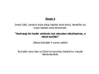 Örnek 3
Imam Safii, ravisinin inkar ettigi hadisle amel etmis, Hanefiler ise
boyle hadisle amel etmemistir.
“Herhangi bir kadin velisinin izni olmadan nikahlanirsa, o
nikah batildir”
(Nesai disindaki 4 sunen sahibi)
Bu hadis ravisi olan ez-Zuhri’ye sorulmus kendisi bu rivayeti
hatirlamamistir.
 