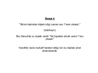 Örnek 4
“Biriniz kabindan köpek ictigi zaman onu 7 kere yikasin.”
(Sahihayn)
Ebu Davud’da su ziyade vardir “ilki toprakla olmak uzere 7 kez
yikasin”
Hanefiler ravisi muhalif hareket ettigi icin bu hadisle amel
etmemislerdir.
 