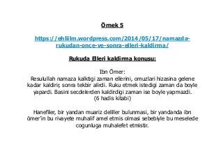 Örnek 5
https://ehliilm.wordpress.com/2014/05/17/namazda-
rukudan-once-ve-sonra-elleri-kaldirma/
Rukuda Elleri kaldirma konusu:
Ibn Ömer:
Resulullah namaza kalktigi zaman ellerini, omuzlari hizasina gelene
kadar kaldirir, sonra tekbir alirdi. Ruku etmek istedigi zaman da boyle
yapardi. Basini secdelerden kaldirdigi zaman ise boyle yapmazdi.
(6 hadis kitabi)
Hanefiler, bir yandan muariz deliller bulunmasi, bir yandanda ibn
ömer’in bu rivayete muhalif amel etmis olmasi sebebiyle bu meselede
cogunluga muhalefet etmistir.
 