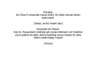 Mücahid:
Ibn Ömer’in arkasinda namaz kildim. Ilk tekbir disinda ellerini
kaldirmazdi.
(Tahavi, serhul maanil asar)
Abudullah ibn Mesud:
Size hz. Peygamberin kildirdigi gibi namaz kildirayim mi? Dedikten
sonra sadece ilk tekbir ellerini kaldirdigi bunun disinda bir daha
ellerini kaldirmadigi rivayeti
(Tirmizi)
 