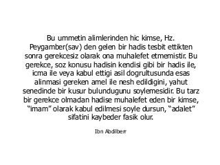Bu ummetin alimlerinden hic kimse, Hz.
Peygamber(sav) den gelen bir hadis tesbit ettikten
sonra gerekcesiz olarak ona muhalefet etmemistir. Bu
gerekce, soz konusu hadisin kendisi gibi bir hadis ile,
icma ile veya kabul ettigi asil dogrultusunda esas
alinmasi gereken amel ile nesh edildigini, yahut
senedinde bir kusur bulundugunu soylemesidir. Bu tarz
bir gerekce olmadan hadise muhalefet eden bir kimse,
“imam” olarak kabul edilmesi soyle dursun, “adalet”
sifatini kaybeder fasik olur.
Ibn Abdilberr
 