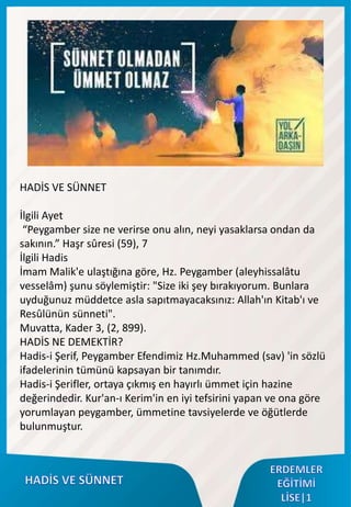 HADİS VE SÜNNET
İlgili Ayet
“Peygamber size ne verirse onu alın, neyi yasaklarsa ondan da
sakının.” Haşr sûresi (59), 7
İlgili Hadis
İmam Malik'e ulaştığına göre, Hz. Peygamber (aleyhissalâtu
vesselâm) şunu söylemiştir: "Size iki şey bırakıyorum. Bunlara
uyduğunuz müddetce asla sapıtmayacaksınız: Allah'ın Kitab'ı ve
Resûlünün sünneti".
Muvatta, Kader 3, (2, 899).
HADİS NE DEMEKTİR?
Hadis-i Şerif, Peygamber Efendimiz Hz.Muhammed (sav) 'in sözlü
ifadelerinin tümünü kapsayan bir tanımdır.
Hadis-i Şerifler, ortaya çıkmış en hayırlı ümmet için hazine
değerindedir. Kur'an-ı Kerim'in en iyi tefsirini yapan ve ona göre
yorumlayan peygamber, ümmetine tavsiyelerde ve öğütlerde
bulunmuştur.
 