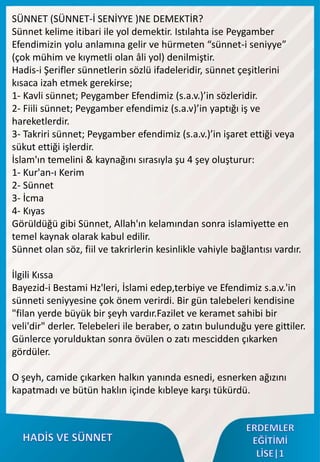 SÜNNET (SÜNNET-İ SENİYYE )NE DEMEKTİR?
Sünnet kelime itibari ile yol demektir. Istılahta ise Peygamber
Efendimizin yolu anlamına gelir ve hürmeten “sünnet-i seniyye”
(çok mühim ve kıymetli olan âli yol) denilmiştir.
Hadis-i Şerifler sünnetlerin sözlü ifadeleridir, sünnet çeşitlerini
kısaca izah etmek gerekirse;
1- Kavli sünnet; Peygamber Efendimiz (s.a.v.)’in sözleridir.
2- Fiili sünnet; Peygamber efendimiz (s.a.v)’in yaptığı iş ve
hareketlerdir.
3- Takriri sünnet; Peygamber efendimiz (s.a.v.)’in işaret ettiği veya
sükut ettiği işlerdir.
İslam'ın temelini & kaynağını sırasıyla şu 4 şey oluşturur:
1- Kur'an-ı Kerim
2- Sünnet
3- İcma
4- Kıyas
Görüldüğü gibi Sünnet, Allah'ın kelamından sonra islamiyette en
temel kaynak olarak kabul edilir.
Sünnet olan söz, fiil ve takrirlerin kesinlikle vahiyle bağlantısı vardır.
İlgili Kıssa
Bayezid-i Bestami Hz'leri, İslami edep,terbiye ve Efendimiz s.a.v.'in
sünneti seniyyesine çok önem verirdi. Bir gün talebeleri kendisine
"filan yerde büyük bir şeyh vardır.Fazilet ve keramet sahibi bir
veli'dir" derler. Telebeleri ile beraber, o zatın bulunduğu yere gittiler.
Günlerce yorulduktan sonra övülen o zatı mescidden çıkarken
gördüler.
O şeyh, camide çıkarken halkın yanında esnedi, esnerken ağızını
kapatmadı ve bütün haklın içinde kıbleye karşı tükürdü.
 