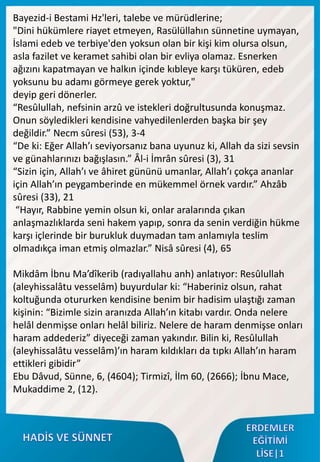 Bayezid-i Bestami Hz'leri, talebe ve mürüdlerine;
"Dini hükümlere riayet etmeyen, Rasülüllahın sünnetine uymayan,
İslami edeb ve terbiye'den yoksun olan bir kişi kim olursa olsun,
asla fazilet ve keramet sahibi olan bir evliya olamaz. Esnerken
ağızını kapatmayan ve halkın içinde kıbleye karşı tüküren, edeb
yoksunu bu adamı görmeye gerek yoktur,"
deyip geri dönerler.
“Resûlullah, nefsinin arzû ve istekleri doğrultusunda konuşmaz.
Onun söyledikleri kendisine vahyedilenlerden başka bir şey
değildir.” Necm sûresi (53), 3-4
“De ki: Eğer Allah’ı seviyorsanız bana uyunuz ki, Allah da sizi sevsin
ve günahlarınızı bağışlasın.” Âl-i İmrân sûresi (3), 31
“Sizin için, Allah’ı ve âhiret gününü umanlar, Allah’ı çokça ananlar
için Allah’ın peygamberinde en mükemmel örnek vardır.” Ahzâb
sûresi (33), 21
“Hayır, Rabbine yemin olsun ki, onlar aralarında çıkan
anlaşmazlıklarda seni hakem yapıp, sonra da senin verdiğin hükme
karşı içlerinde bir burukluk duymadan tam anlamıyla teslim
olmadıkça iman etmiş olmazlar.” Nisâ sûresi (4), 65
Mikdâm İbnu Ma’dîkerib (radıyallahu anh) anlatıyor: Resûlullah
(aleyhissalâtu vesselâm) buyurdular ki: “Haberiniz olsun, rahat
koltuğunda otururken kendisine benim bir hadisim ulaştığı zaman
kişinin: “Bizimle sizin aranızda Allah’ın kitabı vardır. Onda nelere
helâl denmişse onları helâl biliriz. Nelere de haram denmişse onları
haram addederiz” diyeceği zaman yakındır. Bilin ki, Resûlullah
(aleyhissalâtu vesselâm)’ın haram kıldıkları da tıpkı Allah’ın haram
ettikleri gibidir”
Ebu Dâvud, Sünne, 6, (4604); Tirmizî, İlm 60, (2666); İbnu Mace,
Mukaddime 2, (12).
 