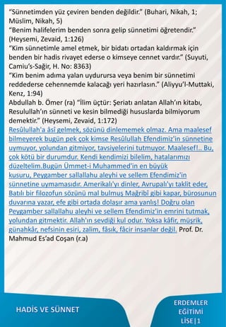 “Sünnetimden yüz çeviren benden değildir.” (Buhari, Nikah, 1;
Müslim, Nikah, 5)
“Benim halifelerim benden sonra gelip sünnetimi öğretendir.”
(Heysemi, Zevaid, 1:126)
“Kim sünnetimle amel etmek, bir bidatı ortadan kaldırmak için
benden bir hadis rivayet ederse o kimseye cennet vardır.” (Suyuti,
Camiu’s-Sağir, H. No: 8363)
“Kim benim adıma yalan uydurursa veya benim bir sünnetimi
reddederse cehennemde kalacağı yeri hazırlasın.” (Aliyyu’l-Muttaki,
Kenz, 1:94)
Abdullah b. Ömer (ra) “İlim üçtür: Şeriatı anlatan Allah’ın kitabı,
Resulullah’ın sünneti ve kesin bilmediği hususlarda bilmiyorum
demektir.” (Heysemi, Zevaid, 1:172)
Resûlullah'a âsî gelmek, sözünü dinlememek olmaz. Ama maalesef
bilmeyerek bugün pek çok kimse Resûlullah Efendimiz'in sünnetine
uymuyor, yolundan gitmiyor, tavsiyelerini tutmuyor. Maalesef!.. Bu,
çok kötü bir durumdur. Kendi kendimizi bilelim, hatalarımızı
düzeltelim.Bugün Ümmet-i Muhammed'in en büyük
kusuru, Peygamber sallallahu aleyhi ve sellem Efendimiz'in
sünnetine uymamasıdır. Amerikalı'yı dinler, Avrupalı'yı taklit eder,
Batılı bir filozofun sözünü mal bulmuş Mağribî gibi kapar, bürosunun
duvarına yazar, efe gibi ortada dolaşır ama yanlış! Doğru olan
Peygamber sallallahu aleyhi ve sellem Efendimiz'in emrini tutmak,
yolundan gitmektir. Allah'ın sevdiği kul odur. Yoksa kâfir, müşrik,
günahkâr, nefsinin esiri, zalim, fâsık, fâcir insanlar değil. Prof. Dr.
Mahmud Es’ad Coşan (r.a)
 