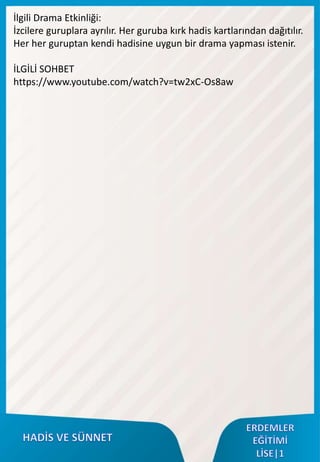 İlgili Drama Etkinliği:
İzcilere guruplara ayrılır. Her guruba kırk hadis kartlarından dağıtılır.
Her her guruptan kendi hadisine uygun bir drama yapması istenir.
İLGİLİ SOHBET
https://www.youtube.com/watch?v=tw2xC-Os8aw
 