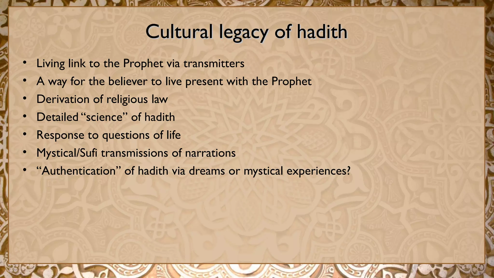 Cultural legacy of hadithCultural legacy of hadith
• Living link to the Prophet via transmitters
• A way for the believer to live present with the Prophet
• Derivation of religious law
• Detailed “science” of hadith
• Response to questions of life
• Mystical/Sufi transmissions of narrations
• “Authentication” of hadith via dreams or mystical experiences?
 