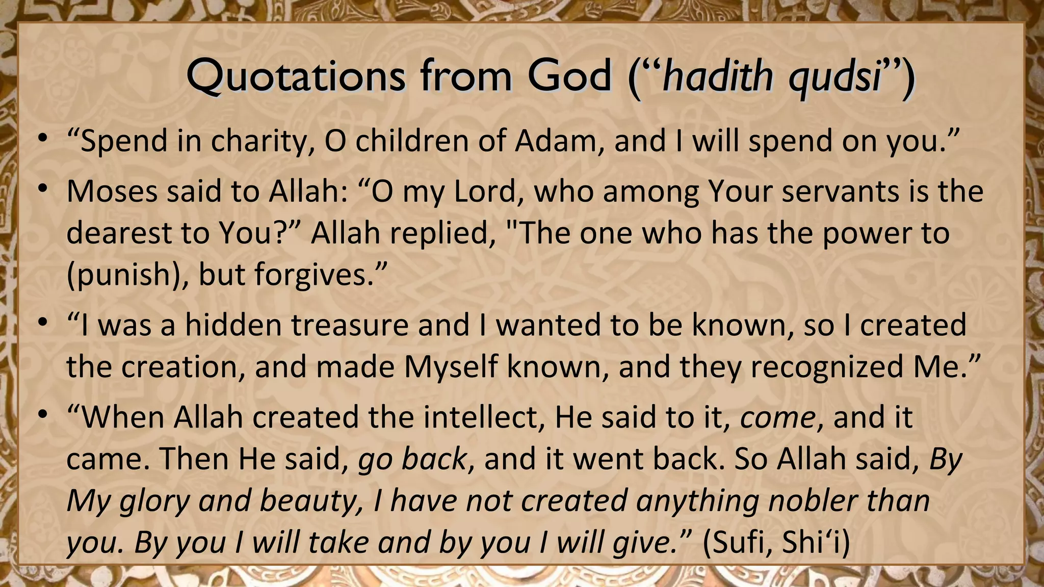 Quotations from God (“Quotations from God (“hadith qudsihadith qudsi”)”)
• “Spend in charity, O children of Adam, and I will spend on you.”
• Moses said to Allah: “O my Lord, who among Your servants is the
dearest to You?” Allah replied, "The one who has the power to
(punish), but forgives.”
• “I was a hidden treasure and I wanted to be known, so I created
the creation, and made Myself known, and they recognized Me.”
• “When Allah created the intellect, He said to it, come, and it
came. Then He said, go back, and it went back. So Allah said, By
My glory and beauty, I have not created anything nobler than
you. By you I will take and by you I will give.” (Sufi, Shi‘i)
 
